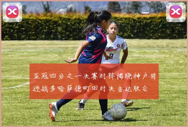 亚冠四分之一决赛对阵揭晓神户将迎战多哈萨德町田对决吉达联合