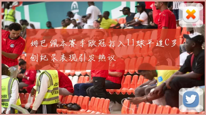 姆巴佩本赛季欧冠打入11球平追C罗创纪录表现引发热议