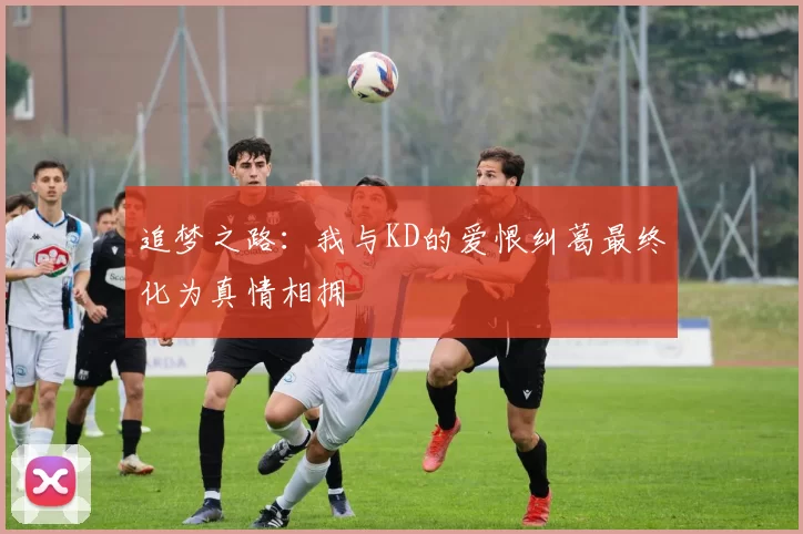 追梦之路：我与KD的爱恨纠葛最终化为真情相拥