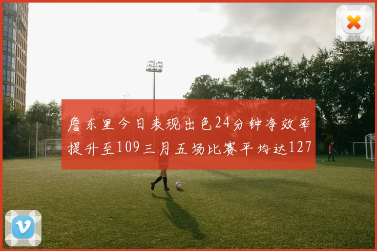 詹东里今日表现出色24分钟净效率提升至109三月五场比赛平均达127