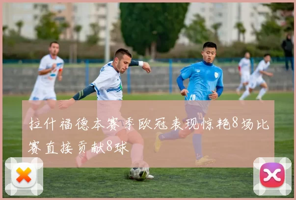 拉什福德本赛季欧冠表现惊艳8场比赛直接贡献8球