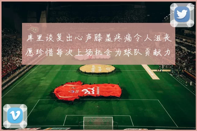 库里谈复出心声膝盖疼痛令人沮丧愿珍惜每次上场机会为球队贡献力量