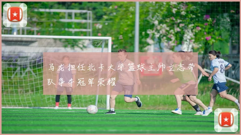 马龙担任北卡大学篮球主帅立志带队争夺冠军荣耀