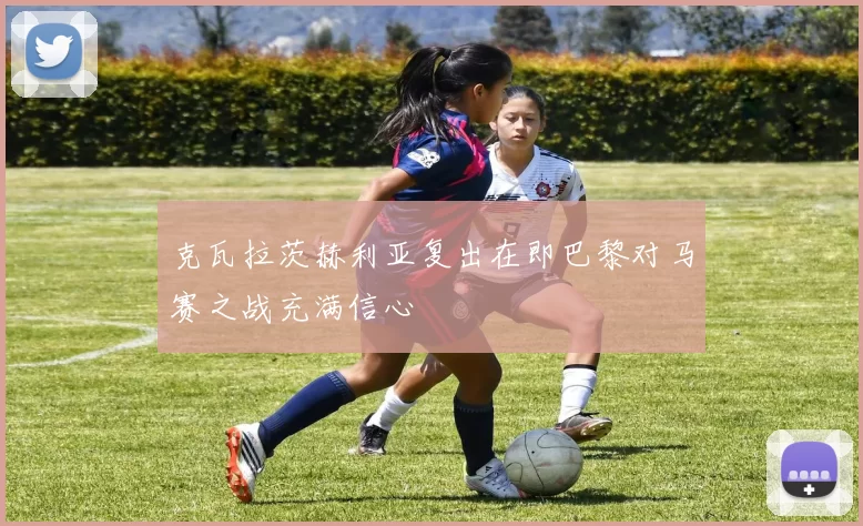 克瓦拉茨赫利亚复出在即巴黎对马赛之战充满信心
