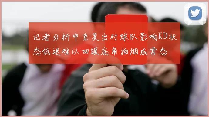 记者分析申京复出对球队影响KD状态低迷难以回暖底角抽烟成常态